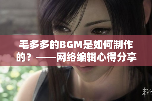 毛多多的BGM是如何制作的？——网络编辑心得分享