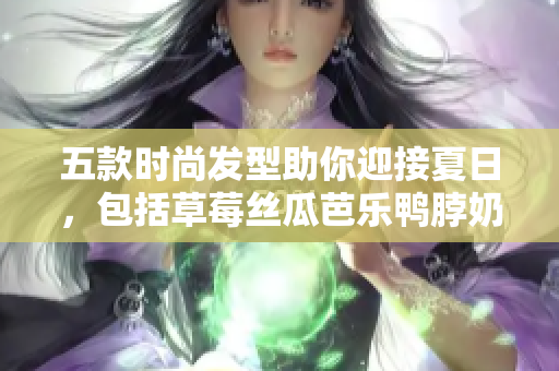 五款时尚发型助你迎接夏日，包括草莓丝瓜芭乐鸭脖奶茶发型
