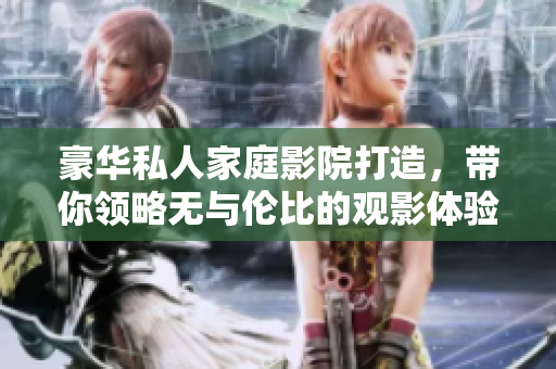 豪华私人家庭影院打造，带你领略无与伦比的观影体验！