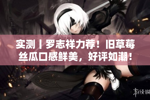 实测丨罗志祥力荐！旧草莓丝瓜口感鲜美，好评如潮！