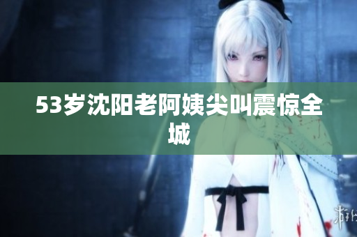 53岁沈阳老阿姨尖叫震惊全城