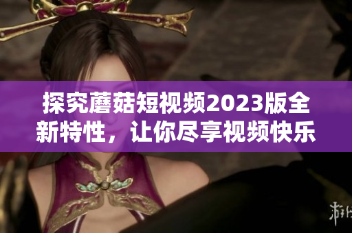 探究蘑菇短视频2023版全新特性，让你尽享视频快乐
