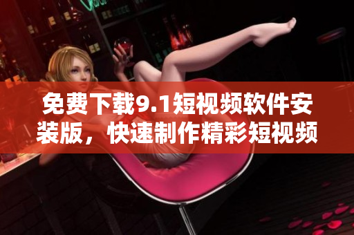 免费下载9.1短视频软件安装版，快速制作精彩短视频