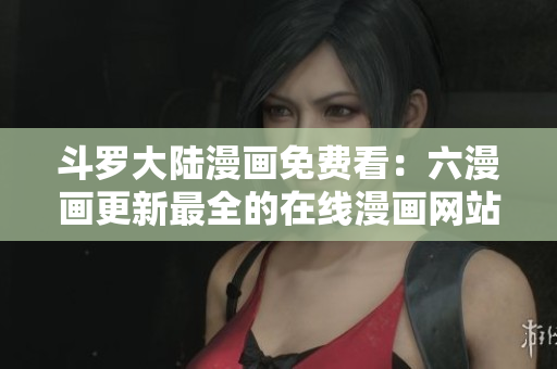 斗罗大陆漫画免费看：六漫画更新最全的在线漫画网站