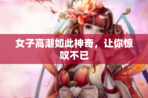 女子高潮如此神奇，让你惊叹不已