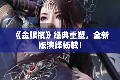 《金银瓶》经典重塑，全新版演绎杨敏！