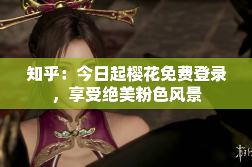 知乎：今日起樱花免费登录，享受绝美粉色风景