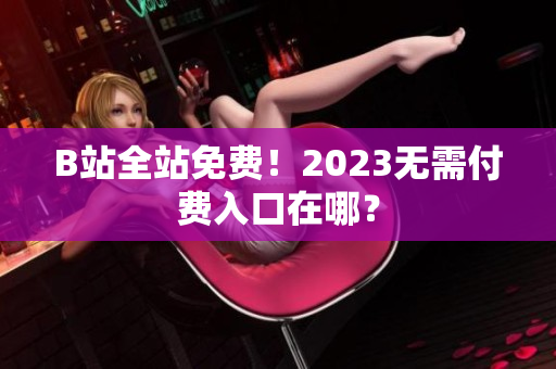 B站全站免费！2023无需付费入口在哪？