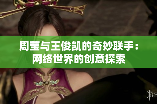 周莹与王俊凯的奇妙联手：网络世界的创意探索