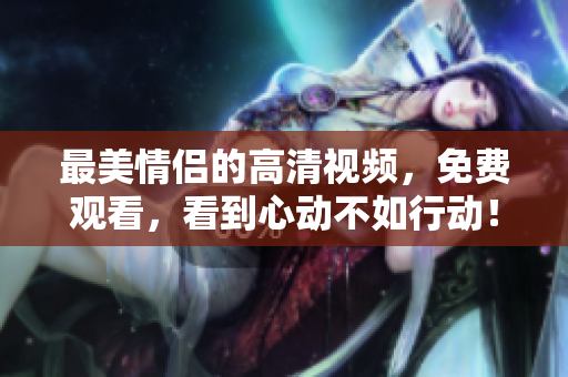 最美情侣的高清视频，免费观看，看到心动不如行动！
