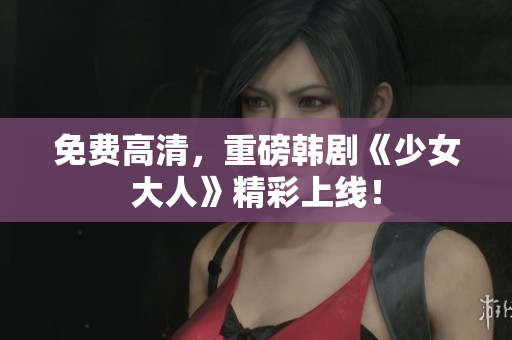 免费高清，重磅韩剧《少女大人》精彩上线！