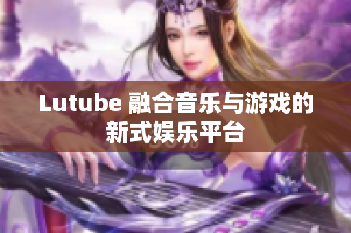 Lutube 融合音乐与游戏的新式娱乐平台