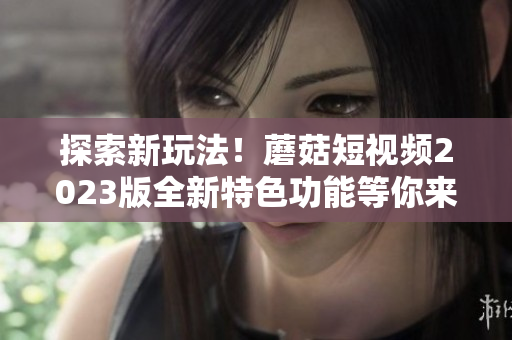 探索新玩法！蘑菇短视频2023版全新特色功能等你来体验！