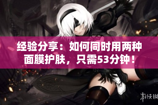 经验分享：如何同时用两种面膜护肤，只需53分钟！
