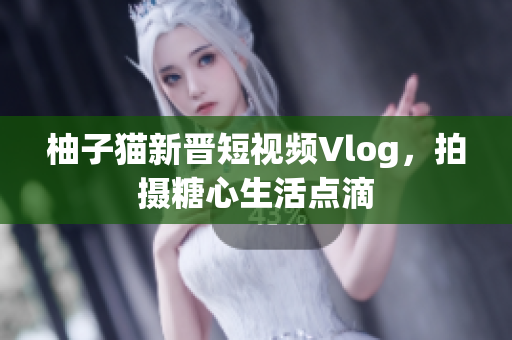 柚子猫新晋短视频Vlog，拍摄糖心生活点滴