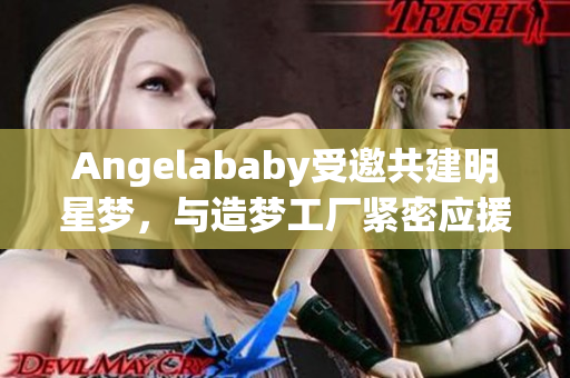 Angelababy受邀共建明星梦，与造梦工厂紧密应援
