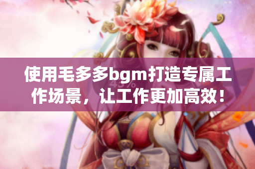 使用毛多多bgm打造专属工作场景，让工作更加高效！