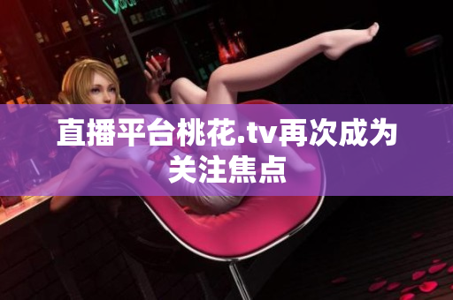 直播平台桃花.tv再次成为关注焦点