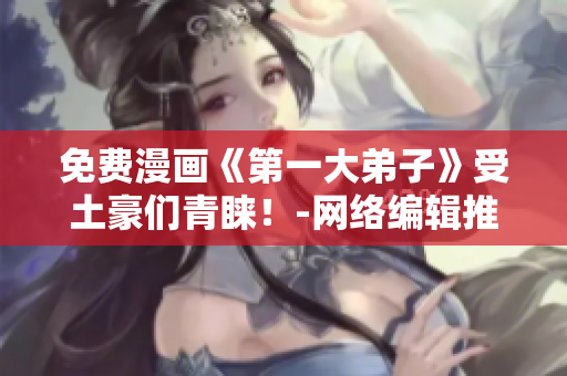 免费漫画《第一大弟子》受土豪们青睐！-网络编辑推荐