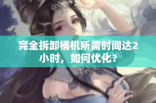 完全拆卸桶机所需时间达2小时，如何优化？