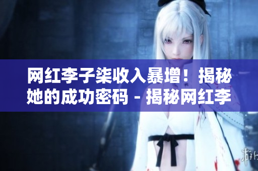 网红李子柒收入暴增！揭秘她的成功密码 - 揭秘网红李子柒致富秘方