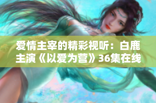 爱情主宰的精彩视听：白鹿主演《以爱为营》36集在线观看