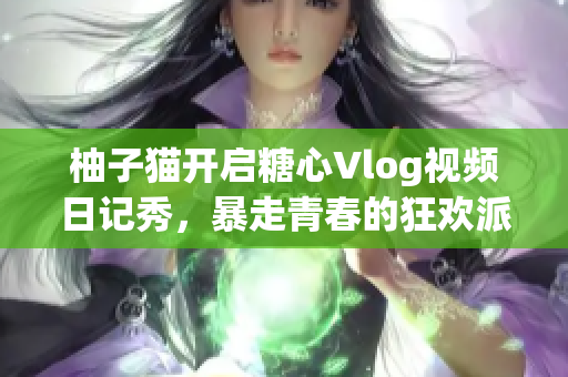 柚子猫开启糖心Vlog视频日记秀，暴走青春的狂欢派对！