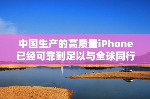 中国生产的高质量iPhone已经可靠到足以与全球同行竞争