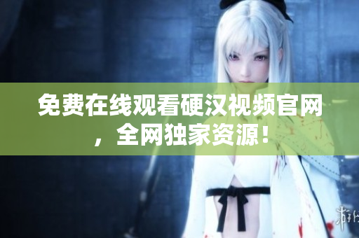 免费在线观看硬汉视频官网，全网独家资源！