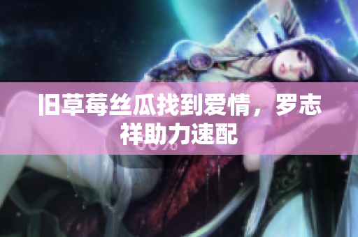 旧草莓丝瓜找到爱情，罗志祥助力速配