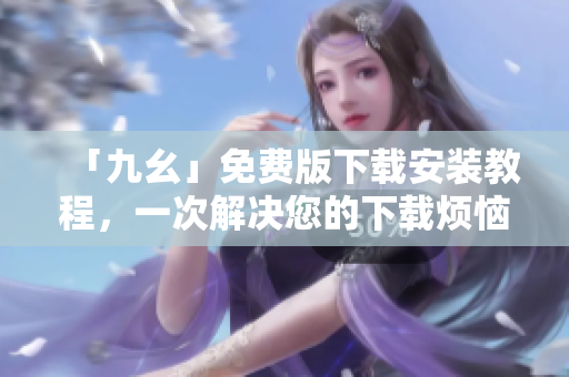「九幺」免费版下载安装教程，一次解决您的下载烦恼！
