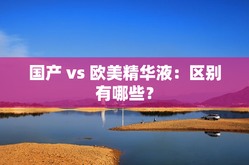 国产 vs 欧美精华液：区别有哪些？