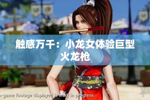 触感万千：小龙女体验巨型火龙枪