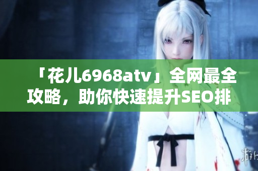 「花儿6968atv」全网最全攻略，助你快速提升SEO排名