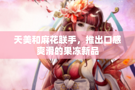 天美和麻花联手，推出口感爽滑的果冻新品