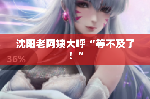 沈阳老阿姨大呼“等不及了！”