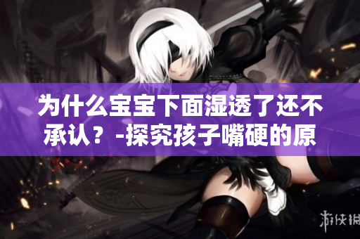为什么宝宝下面湿透了还不承认？-探究孩子嘴硬的原因