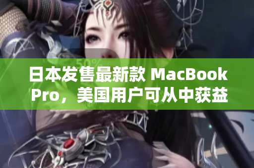 日本发售最新款 MacBook Pro，美国用户可从中获益