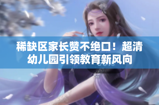 稀缺区家长赞不绝口！超清幼儿园引领教育新风向