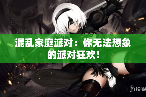 混乱家庭派对：你无法想象的派对狂欢！