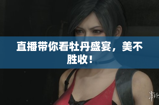 直播带你看牡丹盛宴，美不胜收！