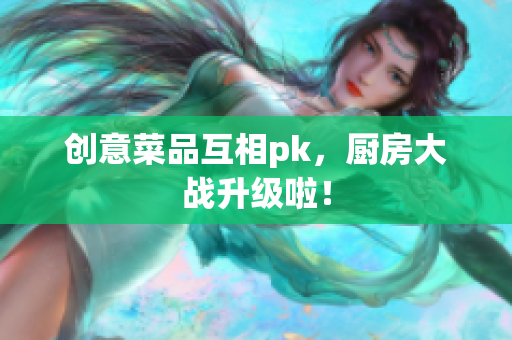 创意菜品互相pk，厨房大战升级啦！