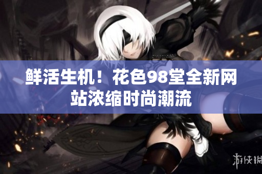鲜活生机！花色98堂全新网站浓缩时尚潮流