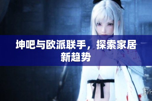 坤吧与欧派联手，探索家居新趋势