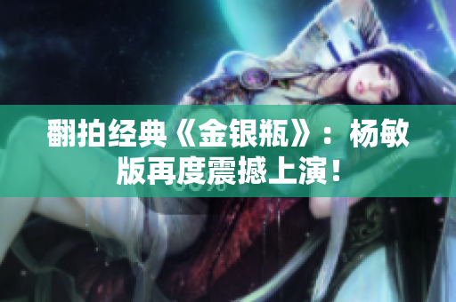 翻拍经典《金银瓶》：杨敏版再度震撼上演！