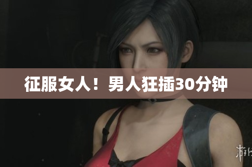 征服女人！男人狂插30分钟