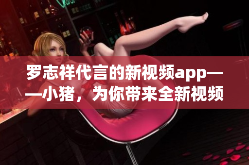 罗志祥代言的新视频app——小猪，为你带来全新视频体验