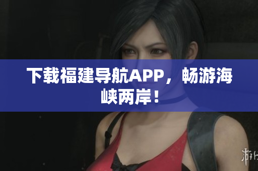 下载福建导航APP，畅游海峡两岸！