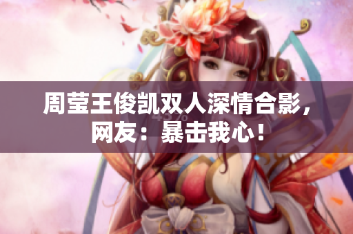 周莹王俊凯双人深情合影，网友：暴击我心！
