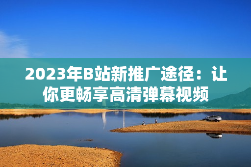 2023年B站新推广途径：让你更畅享高清弹幕视频